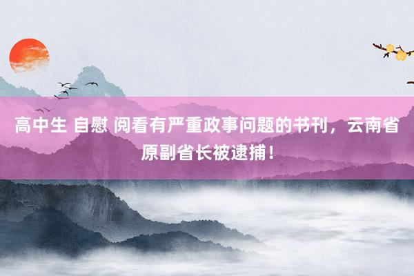 高中生 自慰 阅看有严重政事问题的书刊，云南省原副省长被逮捕！