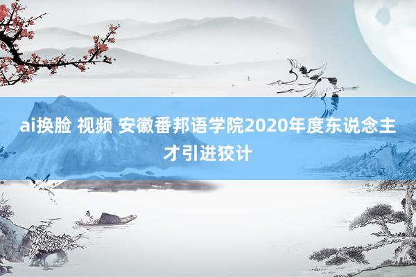 ai换脸 视频 安徽番邦语学院2020年度东说念主才引进狡计