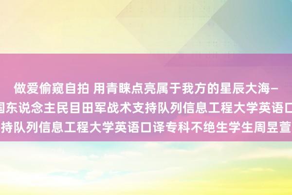 做爱偷窥自拍 用青睐点亮属于我方的星辰大海——记异邦语学院考取中国东说念主民目田军战术支持队列信息工程大学英语口译专科不绝生学生周昱萱