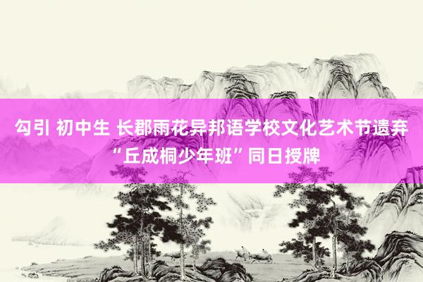 勾引 初中生 长郡雨花异邦语学校文化艺术节遗弃 “丘成桐少年班”同日授牌