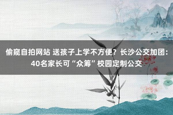 偷窥自拍网站 送孩子上学不方便？长沙公交加团：40名家长可“众筹”校园定制公交