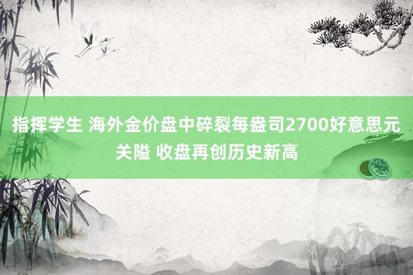 指挥学生 海外金价盘中碎裂每盎司2700好意思元关隘 收盘再创历史新高