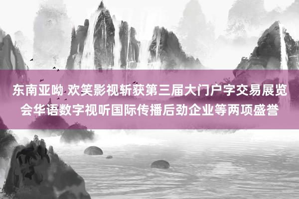 东南亚呦 欢笑影视斩获第三届大门户字交易展览会华语数字视听国际传播后劲企业等两项盛誉