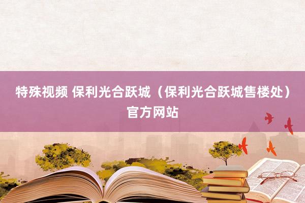 特殊视频 保利光合跃城（保利光合跃城售楼处）官方网站