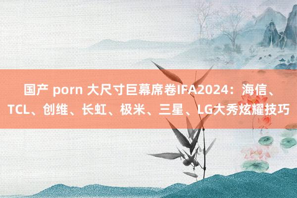 国产 porn 大尺寸巨幕席卷IFA2024：海信、TCL、创维、长虹、极米、三星、LG大秀炫耀技巧