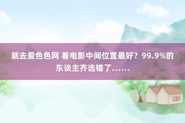 就去爱色色网 看电影中间位置最好？99.9%的东谈主齐选错了……