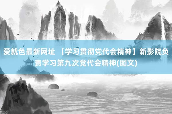 爱就色最新网址 【学习贯彻党代会精神】新影院负责学习第九次党代会精神(图文)