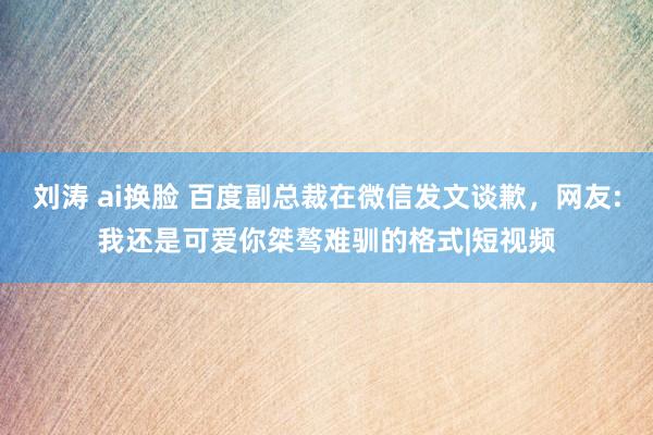 刘涛 ai换脸 百度副总裁在微信发文谈歉，网友:我还是可爱你桀骜难驯的格式|短视频