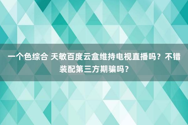 一个色综合 天敏百度云盒维持电视直播吗？不错装配第三方期骗吗？