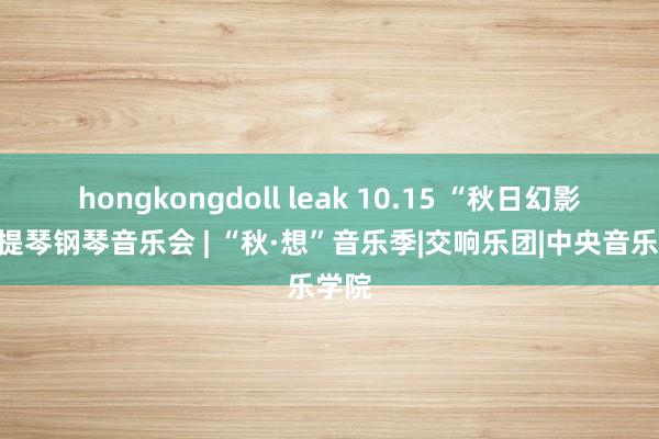 hongkongdoll leak 10.15 “秋日幻影”小提琴钢琴音乐会 | “秋·想”音乐季|交响乐团|中央音乐学院