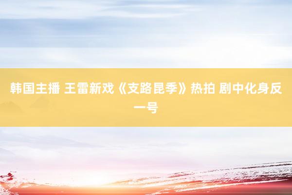 韩国主播 王雷新戏《支路昆季》热拍 剧中化身反一号