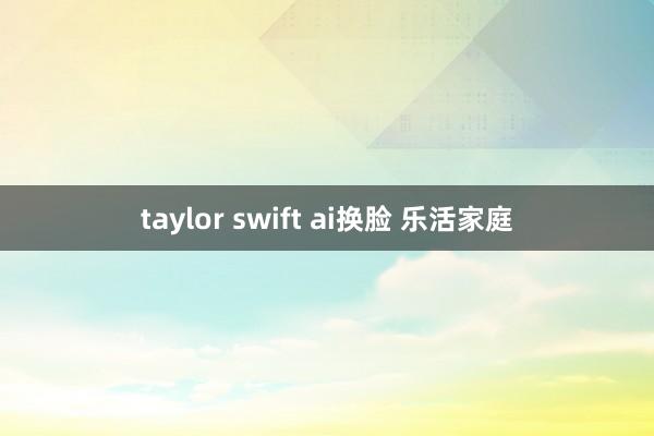 taylor swift ai换脸 乐活家庭