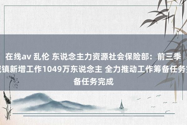 在线av 乱伦 东说念主力资源社会保险部：前三季度城镇新增工作1049万东说念主 全力推动工作筹备任务完成