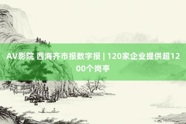 AV影院 西海齐市报数字报 | 120家企业提供超1200个岗亭