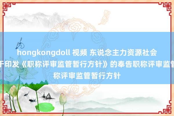 hongkongdoll 视频 东说念主力资源社会保险部对于印发《职称评审监管暂行方针》的奉告　　职称评审监管暂行方针