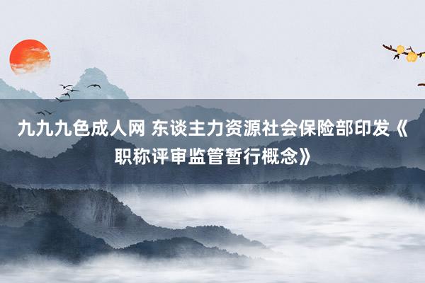 九九九色成人网 东谈主力资源社会保险部印发《职称评审监管暂行概念》