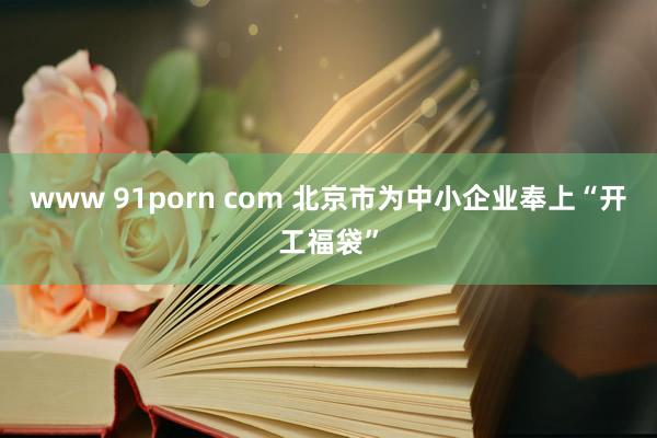 www 91porn com 北京市为中小企业奉上“开工福袋”