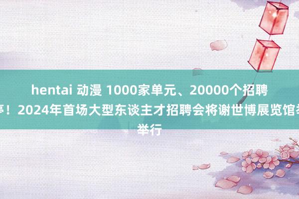 hentai 动漫 1000家单元、20000个招聘岗亭！2024年首场大型东谈主才招聘会将谢世博展览馆举行