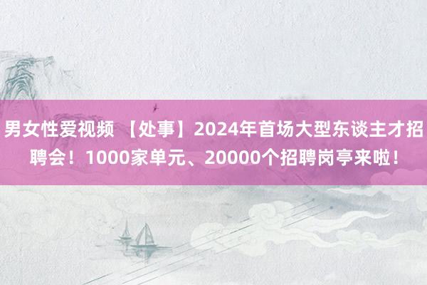 男女性爱视频 【处事】2024年首场大型东谈主才招聘会！1000家单元、20000个招聘岗亭来啦！