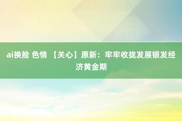 ai换脸 色情 【关心】原新：牢牢收拢发展银发经济黄金期