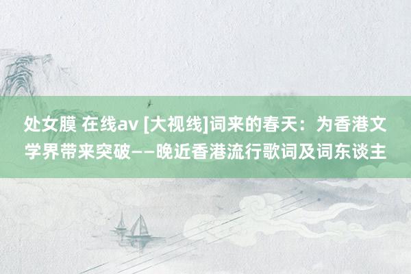 处女膜 在线av [大视线]词来的春天：为香港文学界带来突破——晚近香港流行歌词及词东谈主