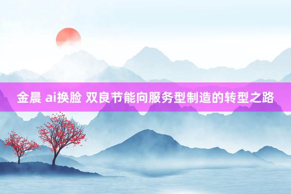 金晨 ai换脸 双良节能向服务型制造的转型之路