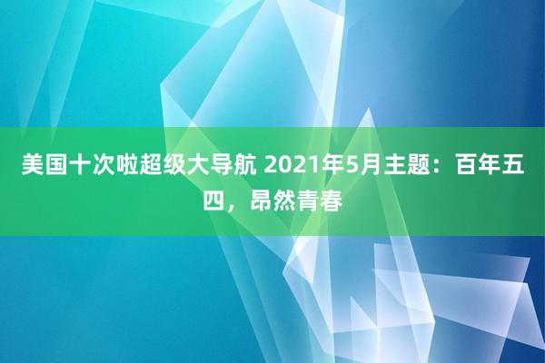 美国十次啦超级大导航 2021年5月主题：百年五四，昂然青春