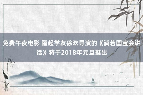 免费午夜电影 隆起学友徐欢导演的《淌若国宝会讲话》将于2018年元旦推出