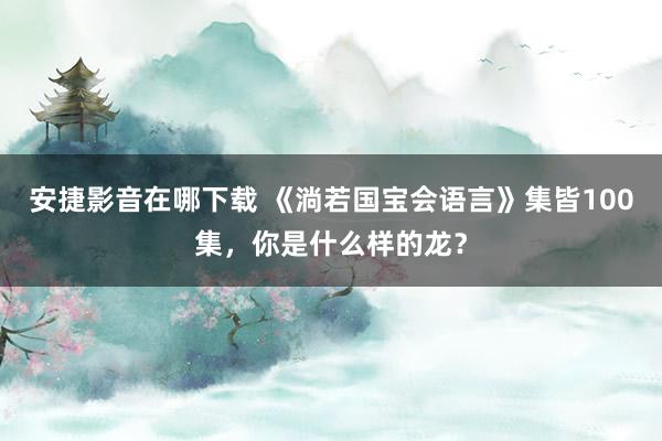 安捷影音在哪下载 《淌若国宝会语言》集皆100集，你是什么样的龙？